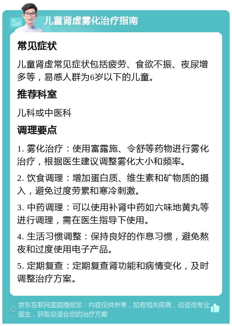 儿童肾虚雾化治疗指南 常见症状 儿童肾虚常见症状包括疲劳、食欲不振、夜尿增多等，易感人群为6岁以下的儿童。 推荐科室 儿科或中医科 调理要点 1. 雾化治疗：使用富露施、令舒等药物进行雾化治疗，根据医生建议调整雾化大小和频率。 2. 饮食调理：增加蛋白质、维生素和矿物质的摄入，避免过度劳累和寒冷刺激。 3. 中药调理：可以使用补肾中药如六味地黄丸等进行调理，需在医生指导下使用。 4. 生活习惯调整：保持良好的作息习惯，避免熬夜和过度使用电子产品。 5. 定期复查：定期复查肾功能和病情变化，及时调整治疗方案。