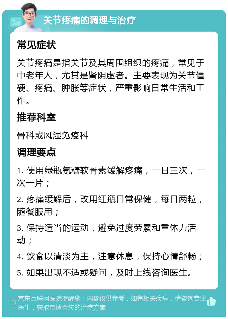 关节疼痛的调理与治疗 常见症状 关节疼痛是指关节及其周围组织的疼痛，常见于中老年人，尤其是肾阴虚者。主要表现为关节僵硬、疼痛、肿胀等症状，严重影响日常生活和工作。 推荐科室 骨科或风湿免疫科 调理要点 1. 使用绿瓶氨糖软骨素缓解疼痛，一日三次，一次一片； 2. 疼痛缓解后，改用红瓶日常保健，每日两粒，随餐服用； 3. 保持适当的运动，避免过度劳累和重体力活动； 4. 饮食以清淡为主，注意休息，保持心情舒畅； 5. 如果出现不适或疑问，及时上线咨询医生。