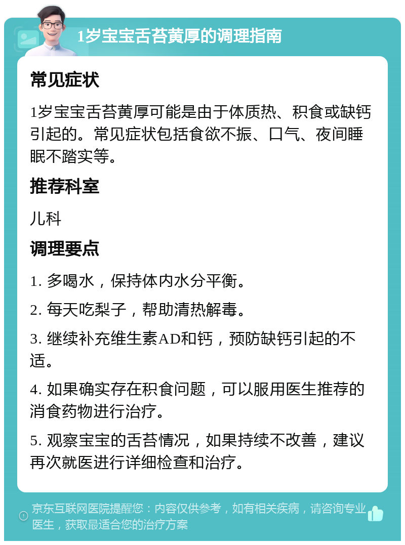 1岁宝宝舌苔黄厚的调理指南 常见症状 1岁宝宝舌苔黄厚可能是由于体质热、积食或缺钙引起的。常见症状包括食欲不振、口气、夜间睡眠不踏实等。 推荐科室 儿科 调理要点 1. 多喝水，保持体内水分平衡。 2. 每天吃梨子，帮助清热解毒。 3. 继续补充维生素AD和钙，预防缺钙引起的不适。 4. 如果确实存在积食问题，可以服用医生推荐的消食药物进行治疗。 5. 观察宝宝的舌苔情况，如果持续不改善，建议再次就医进行详细检查和治疗。