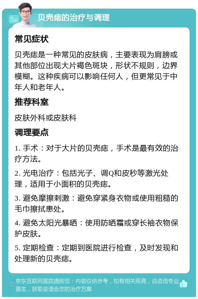 贝壳痣的治疗与调理 常见症状 贝壳痣是一种常见的皮肤病，主要表现为肩膀或其他部位出现大片褐色斑块，形状不规则，边界模糊。这种疾病可以影响任何人，但更常见于中年人和老年人。 推荐科室 皮肤外科或皮肤科 调理要点 1. 手术：对于大片的贝壳痣，手术是最有效的治疗方法。 2. 光电治疗：包括光子、调Q和皮秒等激光处理，适用于小面积的贝壳痣。 3. 避免摩擦刺激：避免穿紧身衣物或使用粗糙的毛巾擦拭患处。 4. 避免太阳光暴晒：使用防晒霜或穿长袖衣物保护皮肤。 5. 定期检查：定期到医院进行检查，及时发现和处理新的贝壳痣。