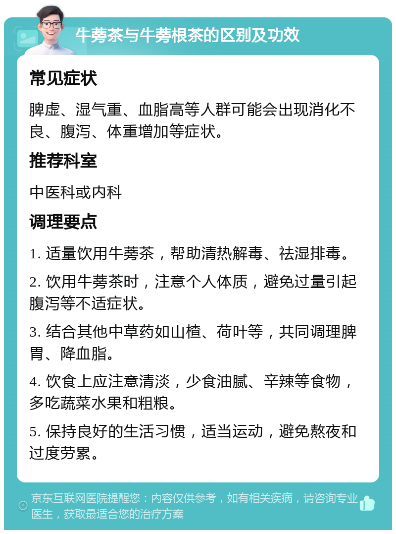 牛蒡茶与牛蒡根茶的区别及功效 常见症状 脾虚、湿气重、血脂高等人群可能会出现消化不良、腹泻、体重增加等症状。 推荐科室 中医科或内科 调理要点 1. 适量饮用牛蒡茶，帮助清热解毒、祛湿排毒。 2. 饮用牛蒡茶时，注意个人体质，避免过量引起腹泻等不适症状。 3. 结合其他中草药如山楂、荷叶等，共同调理脾胃、降血脂。 4. 饮食上应注意清淡，少食油腻、辛辣等食物，多吃蔬菜水果和粗粮。 5. 保持良好的生活习惯，适当运动，避免熬夜和过度劳累。