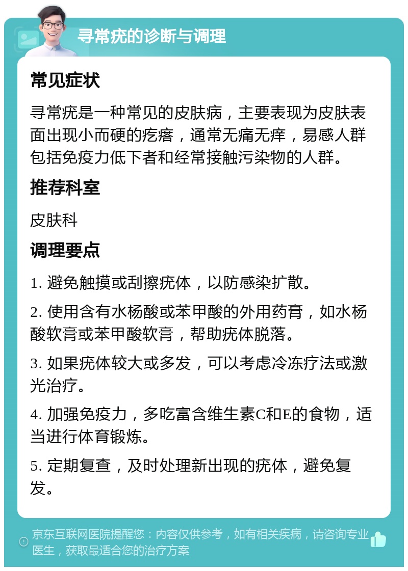 寻常疣的诊断与调理 常见症状 寻常疣是一种常见的皮肤病，主要表现为皮肤表面出现小而硬的疙瘩，通常无痛无痒，易感人群包括免疫力低下者和经常接触污染物的人群。 推荐科室 皮肤科 调理要点 1. 避免触摸或刮擦疣体，以防感染扩散。 2. 使用含有水杨酸或苯甲酸的外用药膏，如水杨酸软膏或苯甲酸软膏，帮助疣体脱落。 3. 如果疣体较大或多发，可以考虑冷冻疗法或激光治疗。 4. 加强免疫力，多吃富含维生素C和E的食物，适当进行体育锻炼。 5. 定期复查，及时处理新出现的疣体，避免复发。