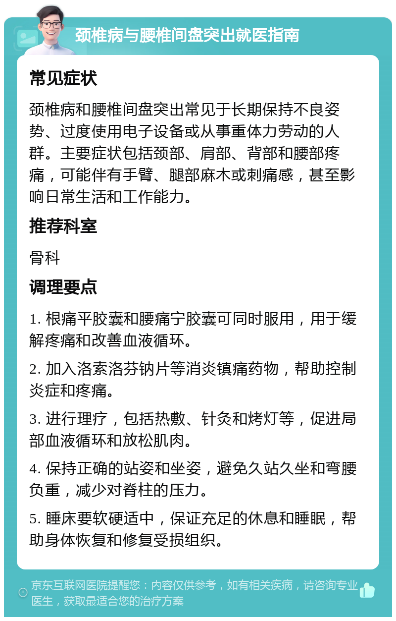 颈椎病与腰椎间盘突出就医指南 常见症状 颈椎病和腰椎间盘突出常见于长期保持不良姿势、过度使用电子设备或从事重体力劳动的人群。主要症状包括颈部、肩部、背部和腰部疼痛，可能伴有手臂、腿部麻木或刺痛感，甚至影响日常生活和工作能力。 推荐科室 骨科 调理要点 1. 根痛平胶囊和腰痛宁胶囊可同时服用，用于缓解疼痛和改善血液循环。 2. 加入洛索洛芬钠片等消炎镇痛药物，帮助控制炎症和疼痛。 3. 进行理疗，包括热敷、针灸和烤灯等，促进局部血液循环和放松肌肉。 4. 保持正确的站姿和坐姿，避免久站久坐和弯腰负重，减少对脊柱的压力。 5. 睡床要软硬适中，保证充足的休息和睡眠，帮助身体恢复和修复受损组织。