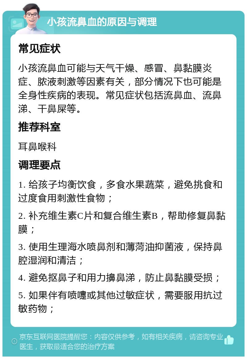 小孩流鼻血的原因与调理 常见症状 小孩流鼻血可能与天气干燥、感冒、鼻黏膜炎症、脓液刺激等因素有关，部分情况下也可能是全身性疾病的表现。常见症状包括流鼻血、流鼻涕、干鼻屎等。 推荐科室 耳鼻喉科 调理要点 1. 给孩子均衡饮食，多食水果蔬菜，避免挑食和过度食用刺激性食物； 2. 补充维生素C片和复合维生素B，帮助修复鼻黏膜； 3. 使用生理海水喷鼻剂和薄菏油抑菌液，保持鼻腔湿润和清洁； 4. 避免抠鼻子和用力擤鼻涕，防止鼻黏膜受损； 5. 如果伴有喷嚏或其他过敏症状，需要服用抗过敏药物；