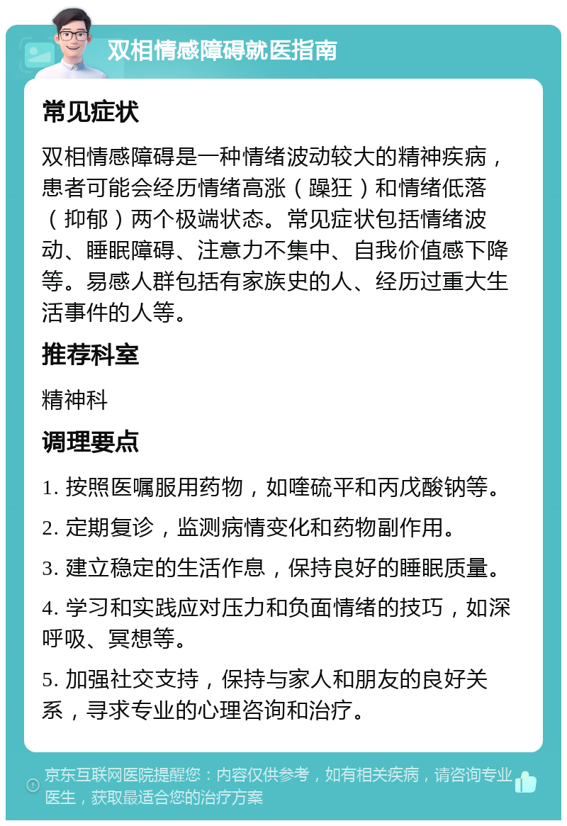 双相情感障碍就医指南 常见症状 双相情感障碍是一种情绪波动较大的精神疾病，患者可能会经历情绪高涨（躁狂）和情绪低落（抑郁）两个极端状态。常见症状包括情绪波动、睡眠障碍、注意力不集中、自我价值感下降等。易感人群包括有家族史的人、经历过重大生活事件的人等。 推荐科室 精神科 调理要点 1. 按照医嘱服用药物，如喹硫平和丙戊酸钠等。 2. 定期复诊，监测病情变化和药物副作用。 3. 建立稳定的生活作息，保持良好的睡眠质量。 4. 学习和实践应对压力和负面情绪的技巧，如深呼吸、冥想等。 5. 加强社交支持，保持与家人和朋友的良好关系，寻求专业的心理咨询和治疗。