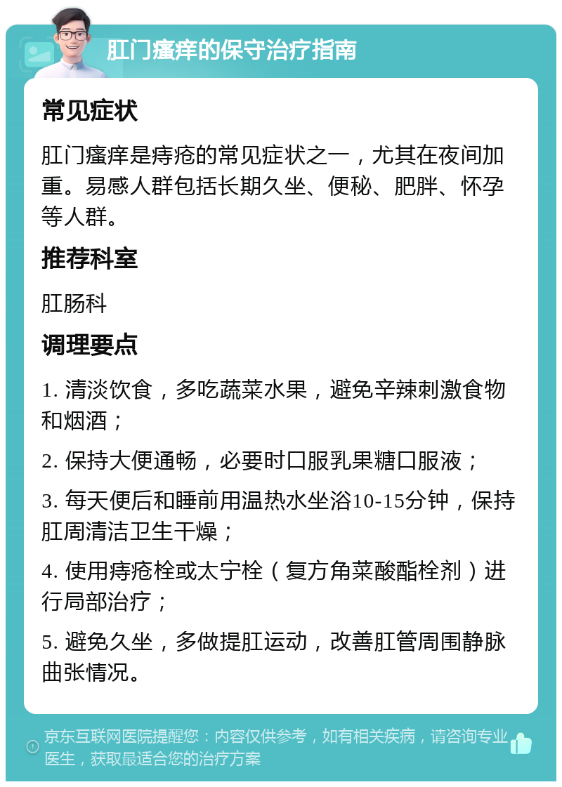 肛门瘙痒的保守治疗指南 常见症状 肛门瘙痒是痔疮的常见症状之一，尤其在夜间加重。易感人群包括长期久坐、便秘、肥胖、怀孕等人群。 推荐科室 肛肠科 调理要点 1. 清淡饮食，多吃蔬菜水果，避免辛辣刺激食物和烟酒； 2. 保持大便通畅，必要时口服乳果糖口服液； 3. 每天便后和睡前用温热水坐浴10-15分钟，保持肛周清洁卫生干燥； 4. 使用痔疮栓或太宁栓（复方角菜酸酯栓剂）进行局部治疗； 5. 避免久坐，多做提肛运动，改善肛管周围静脉曲张情况。