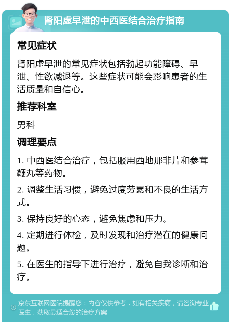 肾阳虚早泄的中西医结合治疗指南 常见症状 肾阳虚早泄的常见症状包括勃起功能障碍、早泄、性欲减退等。这些症状可能会影响患者的生活质量和自信心。 推荐科室 男科 调理要点 1. 中西医结合治疗，包括服用西地那非片和参茸鞭丸等药物。 2. 调整生活习惯，避免过度劳累和不良的生活方式。 3. 保持良好的心态，避免焦虑和压力。 4. 定期进行体检，及时发现和治疗潜在的健康问题。 5. 在医生的指导下进行治疗，避免自我诊断和治疗。