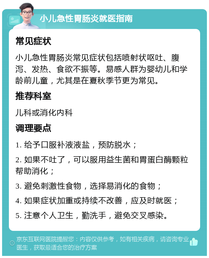 小儿急性胃肠炎就医指南 常见症状 小儿急性胃肠炎常见症状包括喷射状呕吐、腹泻、发热、食欲不振等。易感人群为婴幼儿和学龄前儿童，尤其是在夏秋季节更为常见。 推荐科室 儿科或消化内科 调理要点 1. 给予口服补液液盐，预防脱水； 2. 如果不吐了，可以服用益生菌和胃蛋白酶颗粒帮助消化； 3. 避免刺激性食物，选择易消化的食物； 4. 如果症状加重或持续不改善，应及时就医； 5. 注意个人卫生，勤洗手，避免交叉感染。