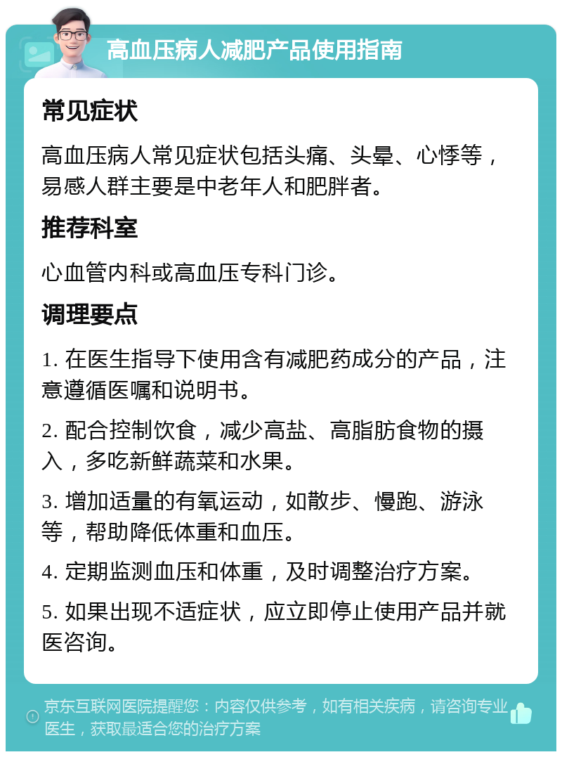 高血压病人减肥产品使用指南 常见症状 高血压病人常见症状包括头痛、头晕、心悸等，易感人群主要是中老年人和肥胖者。 推荐科室 心血管内科或高血压专科门诊。 调理要点 1. 在医生指导下使用含有减肥药成分的产品，注意遵循医嘱和说明书。 2. 配合控制饮食，减少高盐、高脂肪食物的摄入，多吃新鲜蔬菜和水果。 3. 增加适量的有氧运动，如散步、慢跑、游泳等，帮助降低体重和血压。 4. 定期监测血压和体重，及时调整治疗方案。 5. 如果出现不适症状，应立即停止使用产品并就医咨询。