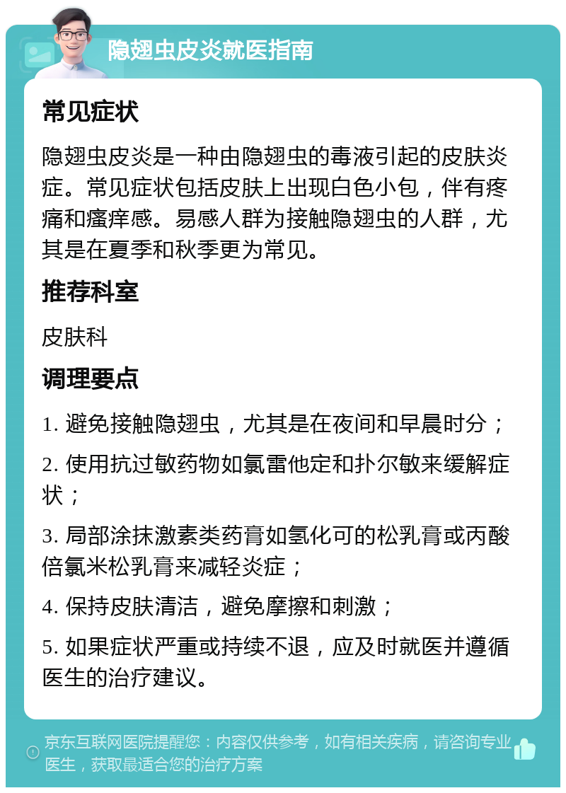 隐翅虫皮炎就医指南 常见症状 隐翅虫皮炎是一种由隐翅虫的毒液引起的皮肤炎症。常见症状包括皮肤上出现白色小包，伴有疼痛和瘙痒感。易感人群为接触隐翅虫的人群，尤其是在夏季和秋季更为常见。 推荐科室 皮肤科 调理要点 1. 避免接触隐翅虫，尤其是在夜间和早晨时分； 2. 使用抗过敏药物如氯雷他定和扑尔敏来缓解症状； 3. 局部涂抹激素类药膏如氢化可的松乳膏或丙酸倍氯米松乳膏来减轻炎症； 4. 保持皮肤清洁，避免摩擦和刺激； 5. 如果症状严重或持续不退，应及时就医并遵循医生的治疗建议。