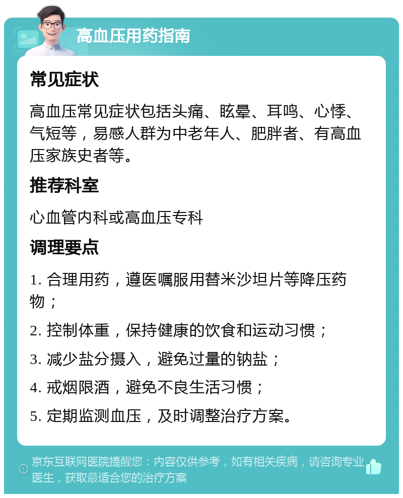 高血压用药指南 常见症状 高血压常见症状包括头痛、眩晕、耳鸣、心悸、气短等，易感人群为中老年人、肥胖者、有高血压家族史者等。 推荐科室 心血管内科或高血压专科 调理要点 1. 合理用药，遵医嘱服用替米沙坦片等降压药物； 2. 控制体重，保持健康的饮食和运动习惯； 3. 减少盐分摄入，避免过量的钠盐； 4. 戒烟限酒，避免不良生活习惯； 5. 定期监测血压，及时调整治疗方案。