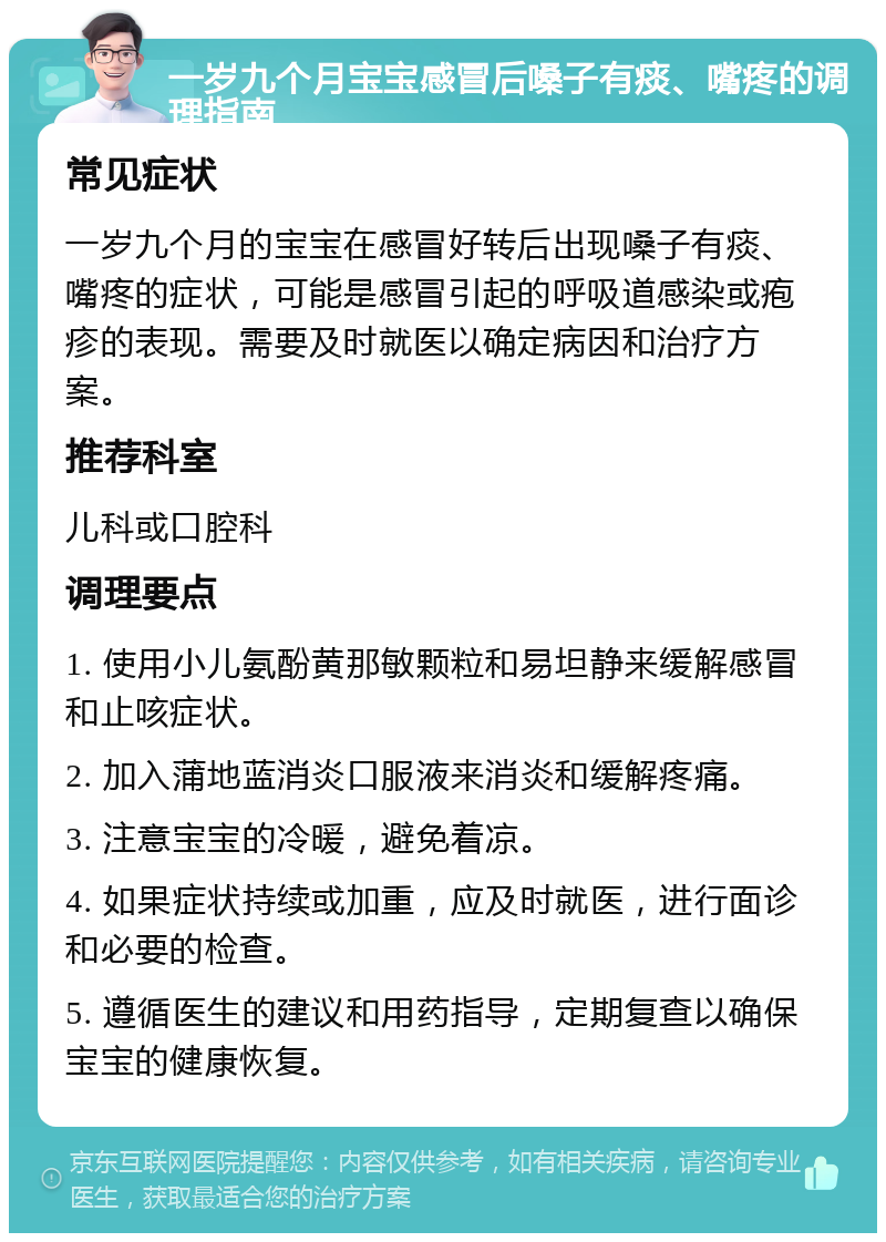 一岁九个月宝宝感冒后嗓子有痰、嘴疼的调理指南 常见症状 一岁九个月的宝宝在感冒好转后出现嗓子有痰、嘴疼的症状，可能是感冒引起的呼吸道感染或疱疹的表现。需要及时就医以确定病因和治疗方案。 推荐科室 儿科或口腔科 调理要点 1. 使用小儿氨酚黄那敏颗粒和易坦静来缓解感冒和止咳症状。 2. 加入蒲地蓝消炎口服液来消炎和缓解疼痛。 3. 注意宝宝的冷暖，避免着凉。 4. 如果症状持续或加重，应及时就医，进行面诊和必要的检查。 5. 遵循医生的建议和用药指导，定期复查以确保宝宝的健康恢复。