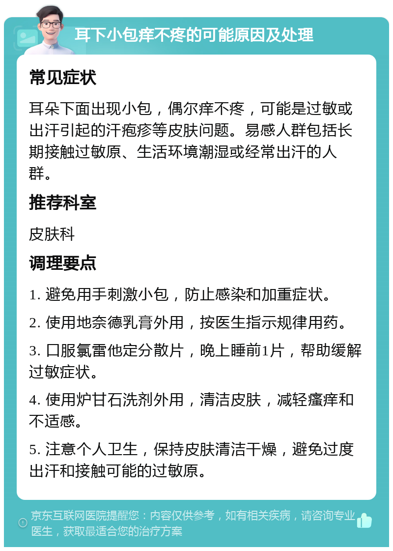 耳下小包痒不疼的可能原因及处理 常见症状 耳朵下面出现小包，偶尔痒不疼，可能是过敏或出汗引起的汗疱疹等皮肤问题。易感人群包括长期接触过敏原、生活环境潮湿或经常出汗的人群。 推荐科室 皮肤科 调理要点 1. 避免用手刺激小包，防止感染和加重症状。 2. 使用地奈德乳膏外用，按医生指示规律用药。 3. 口服氯雷他定分散片，晚上睡前1片，帮助缓解过敏症状。 4. 使用炉甘石洗剂外用，清洁皮肤，减轻瘙痒和不适感。 5. 注意个人卫生，保持皮肤清洁干燥，避免过度出汗和接触可能的过敏原。