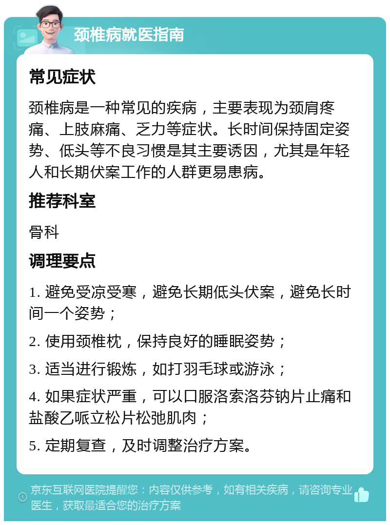 颈椎病就医指南 常见症状 颈椎病是一种常见的疾病，主要表现为颈肩疼痛、上肢麻痛、乏力等症状。长时间保持固定姿势、低头等不良习惯是其主要诱因，尤其是年轻人和长期伏案工作的人群更易患病。 推荐科室 骨科 调理要点 1. 避免受凉受寒，避免长期低头伏案，避免长时间一个姿势； 2. 使用颈椎枕，保持良好的睡眠姿势； 3. 适当进行锻炼，如打羽毛球或游泳； 4. 如果症状严重，可以口服洛索洛芬钠片止痛和盐酸乙哌立松片松弛肌肉； 5. 定期复查，及时调整治疗方案。