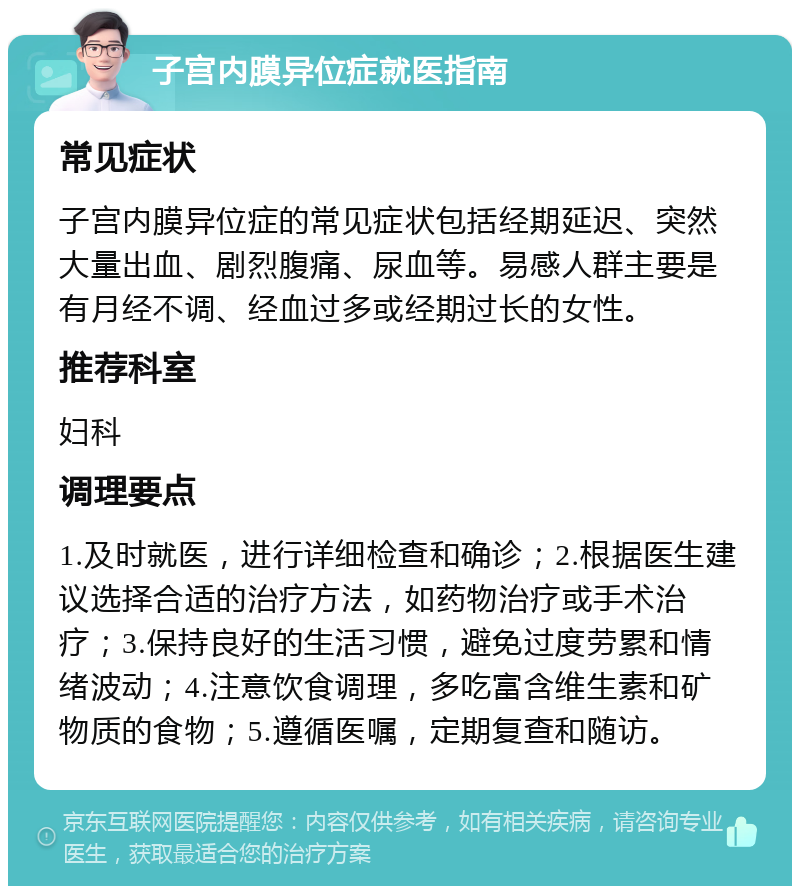 子宫内膜异位症就医指南 常见症状 子宫内膜异位症的常见症状包括经期延迟、突然大量出血、剧烈腹痛、尿血等。易感人群主要是有月经不调、经血过多或经期过长的女性。 推荐科室 妇科 调理要点 1.及时就医，进行详细检查和确诊；2.根据医生建议选择合适的治疗方法，如药物治疗或手术治疗；3.保持良好的生活习惯，避免过度劳累和情绪波动；4.注意饮食调理，多吃富含维生素和矿物质的食物；5.遵循医嘱，定期复查和随访。