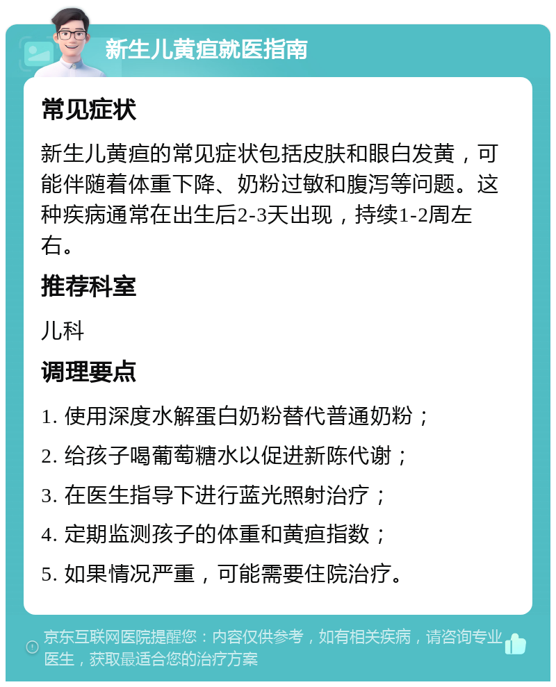 新生儿黄疸就医指南 常见症状 新生儿黄疸的常见症状包括皮肤和眼白发黄，可能伴随着体重下降、奶粉过敏和腹泻等问题。这种疾病通常在出生后2-3天出现，持续1-2周左右。 推荐科室 儿科 调理要点 1. 使用深度水解蛋白奶粉替代普通奶粉； 2. 给孩子喝葡萄糖水以促进新陈代谢； 3. 在医生指导下进行蓝光照射治疗； 4. 定期监测孩子的体重和黄疸指数； 5. 如果情况严重，可能需要住院治疗。