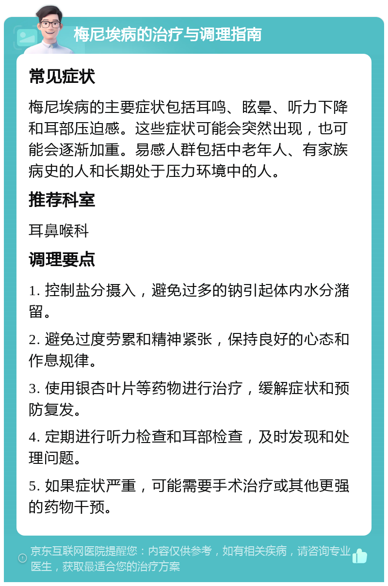 梅尼埃病的治疗与调理指南 常见症状 梅尼埃病的主要症状包括耳鸣、眩晕、听力下降和耳部压迫感。这些症状可能会突然出现，也可能会逐渐加重。易感人群包括中老年人、有家族病史的人和长期处于压力环境中的人。 推荐科室 耳鼻喉科 调理要点 1. 控制盐分摄入，避免过多的钠引起体内水分潴留。 2. 避免过度劳累和精神紧张，保持良好的心态和作息规律。 3. 使用银杏叶片等药物进行治疗，缓解症状和预防复发。 4. 定期进行听力检查和耳部检查，及时发现和处理问题。 5. 如果症状严重，可能需要手术治疗或其他更强的药物干预。