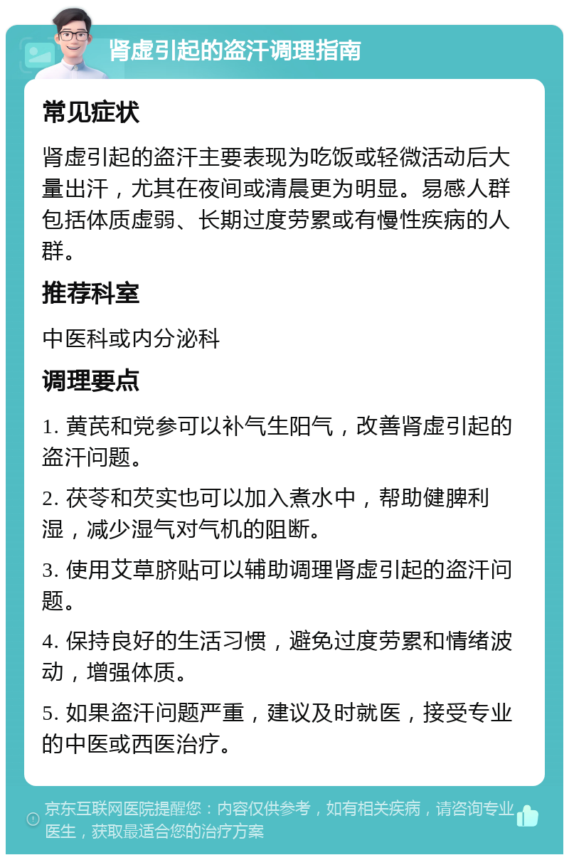 肾虚引起的盗汗调理指南 常见症状 肾虚引起的盗汗主要表现为吃饭或轻微活动后大量出汗，尤其在夜间或清晨更为明显。易感人群包括体质虚弱、长期过度劳累或有慢性疾病的人群。 推荐科室 中医科或内分泌科 调理要点 1. 黄芪和党参可以补气生阳气，改善肾虚引起的盗汗问题。 2. 茯苓和芡实也可以加入煮水中，帮助健脾利湿，减少湿气对气机的阻断。 3. 使用艾草脐贴可以辅助调理肾虚引起的盗汗问题。 4. 保持良好的生活习惯，避免过度劳累和情绪波动，增强体质。 5. 如果盗汗问题严重，建议及时就医，接受专业的中医或西医治疗。