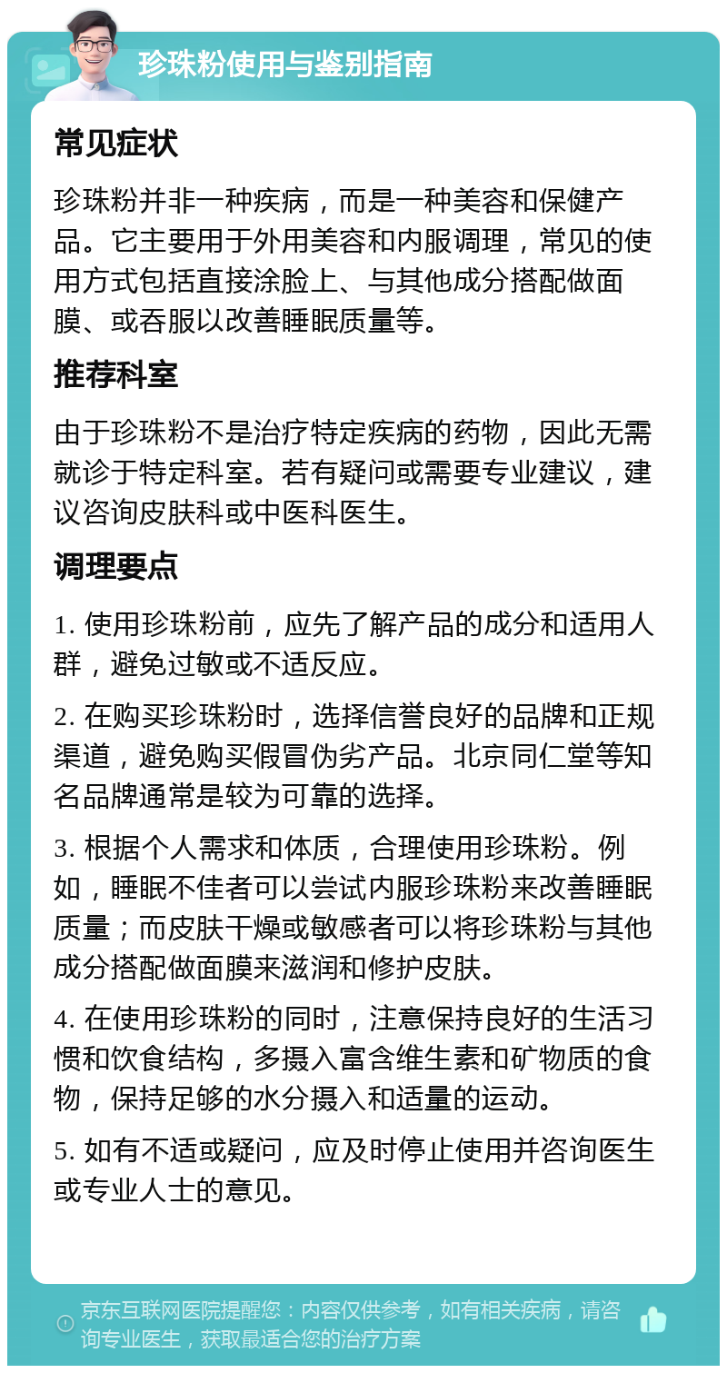 珍珠粉使用与鉴别指南 常见症状 珍珠粉并非一种疾病，而是一种美容和保健产品。它主要用于外用美容和内服调理，常见的使用方式包括直接涂脸上、与其他成分搭配做面膜、或吞服以改善睡眠质量等。 推荐科室 由于珍珠粉不是治疗特定疾病的药物，因此无需就诊于特定科室。若有疑问或需要专业建议，建议咨询皮肤科或中医科医生。 调理要点 1. 使用珍珠粉前，应先了解产品的成分和适用人群，避免过敏或不适反应。 2. 在购买珍珠粉时，选择信誉良好的品牌和正规渠道，避免购买假冒伪劣产品。北京同仁堂等知名品牌通常是较为可靠的选择。 3. 根据个人需求和体质，合理使用珍珠粉。例如，睡眠不佳者可以尝试内服珍珠粉来改善睡眠质量；而皮肤干燥或敏感者可以将珍珠粉与其他成分搭配做面膜来滋润和修护皮肤。 4. 在使用珍珠粉的同时，注意保持良好的生活习惯和饮食结构，多摄入富含维生素和矿物质的食物，保持足够的水分摄入和适量的运动。 5. 如有不适或疑问，应及时停止使用并咨询医生或专业人士的意见。