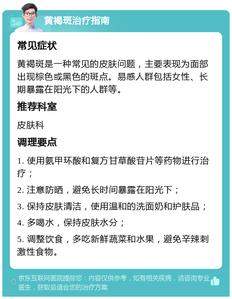 黄褐斑治疗指南 常见症状 黄褐斑是一种常见的皮肤问题，主要表现为面部出现棕色或黑色的斑点。易感人群包括女性、长期暴露在阳光下的人群等。 推荐科室 皮肤科 调理要点 1. 使用氨甲环酸和复方甘草酸苷片等药物进行治疗； 2. 注意防晒，避免长时间暴露在阳光下； 3. 保持皮肤清洁，使用温和的洗面奶和护肤品； 4. 多喝水，保持皮肤水分； 5. 调整饮食，多吃新鲜蔬菜和水果，避免辛辣刺激性食物。