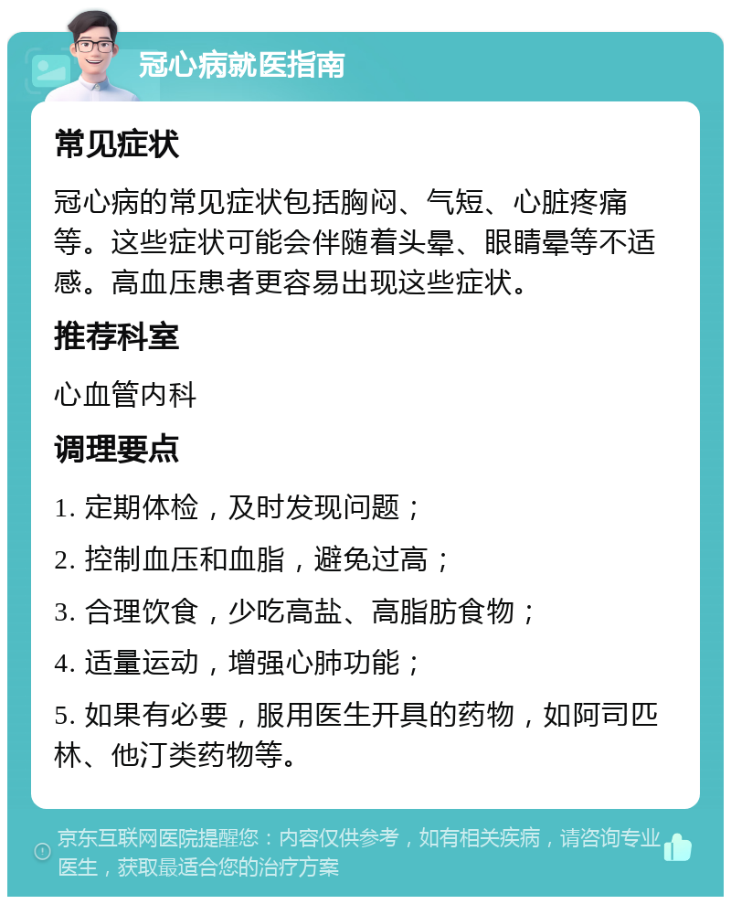 冠心病就医指南 常见症状 冠心病的常见症状包括胸闷、气短、心脏疼痛等。这些症状可能会伴随着头晕、眼睛晕等不适感。高血压患者更容易出现这些症状。 推荐科室 心血管内科 调理要点 1. 定期体检，及时发现问题； 2. 控制血压和血脂，避免过高； 3. 合理饮食，少吃高盐、高脂肪食物； 4. 适量运动，增强心肺功能； 5. 如果有必要，服用医生开具的药物，如阿司匹林、他汀类药物等。