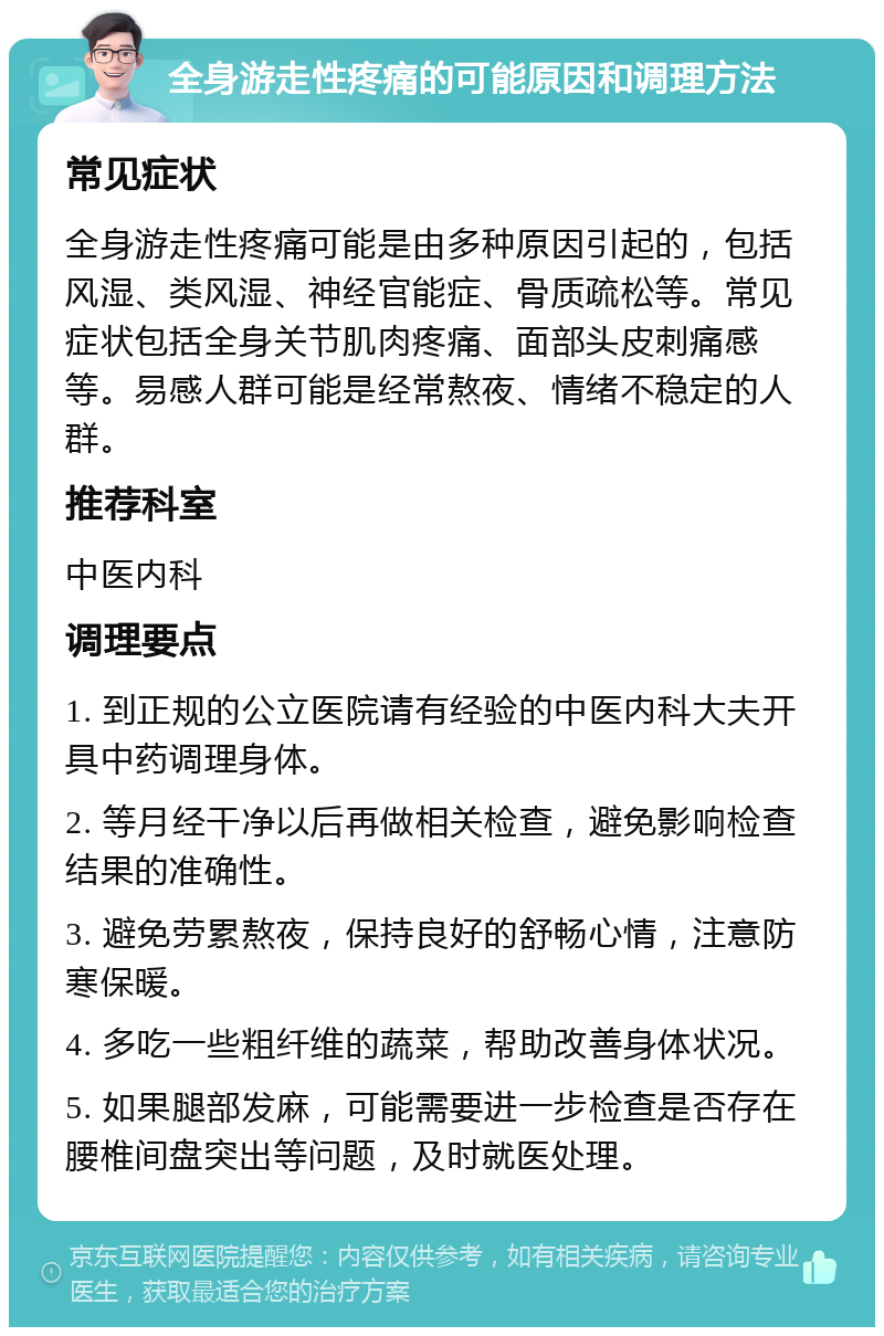 全身游走性疼痛的可能原因和调理方法 常见症状 全身游走性疼痛可能是由多种原因引起的，包括风湿、类风湿、神经官能症、骨质疏松等。常见症状包括全身关节肌肉疼痛、面部头皮刺痛感等。易感人群可能是经常熬夜、情绪不稳定的人群。 推荐科室 中医内科 调理要点 1. 到正规的公立医院请有经验的中医内科大夫开具中药调理身体。 2. 等月经干净以后再做相关检查，避免影响检查结果的准确性。 3. 避免劳累熬夜，保持良好的舒畅心情，注意防寒保暖。 4. 多吃一些粗纤维的蔬菜，帮助改善身体状况。 5. 如果腿部发麻，可能需要进一步检查是否存在腰椎间盘突出等问题，及时就医处理。