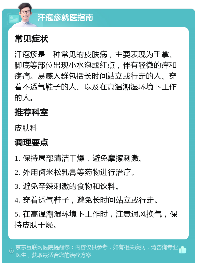 汗疱疹就医指南 常见症状 汗疱疹是一种常见的皮肤病，主要表现为手掌、脚底等部位出现小水泡或红点，伴有轻微的痒和疼痛。易感人群包括长时间站立或行走的人、穿着不透气鞋子的人、以及在高温潮湿环境下工作的人。 推荐科室 皮肤科 调理要点 1. 保持局部清洁干燥，避免摩擦刺激。 2. 外用卤米松乳膏等药物进行治疗。 3. 避免辛辣刺激的食物和饮料。 4. 穿着透气鞋子，避免长时间站立或行走。 5. 在高温潮湿环境下工作时，注意通风换气，保持皮肤干燥。