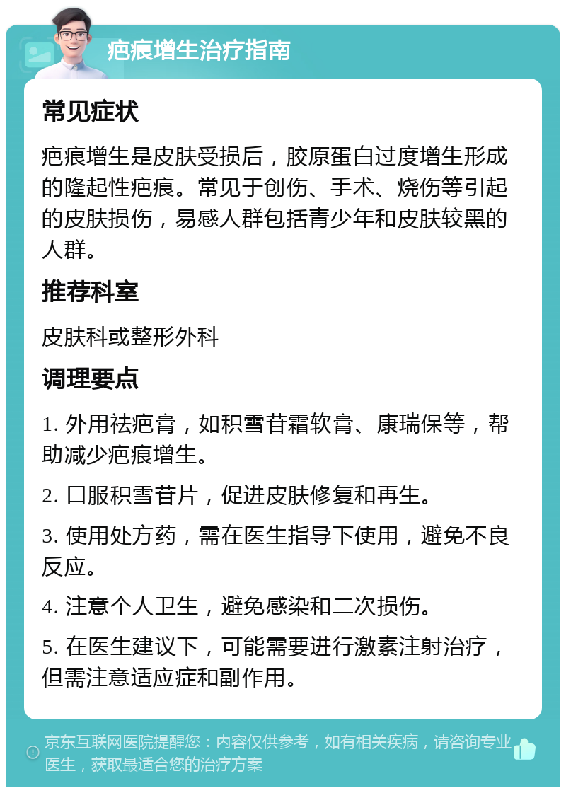 疤痕增生治疗指南 常见症状 疤痕增生是皮肤受损后，胶原蛋白过度增生形成的隆起性疤痕。常见于创伤、手术、烧伤等引起的皮肤损伤，易感人群包括青少年和皮肤较黑的人群。 推荐科室 皮肤科或整形外科 调理要点 1. 外用祛疤膏，如积雪苷霜软膏、康瑞保等，帮助减少疤痕增生。 2. 口服积雪苷片，促进皮肤修复和再生。 3. 使用处方药，需在医生指导下使用，避免不良反应。 4. 注意个人卫生，避免感染和二次损伤。 5. 在医生建议下，可能需要进行激素注射治疗，但需注意适应症和副作用。