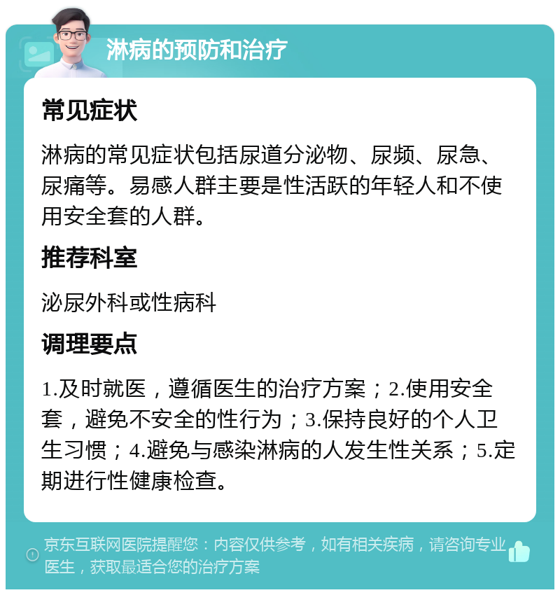 淋病的预防和治疗 常见症状 淋病的常见症状包括尿道分泌物、尿频、尿急、尿痛等。易感人群主要是性活跃的年轻人和不使用安全套的人群。 推荐科室 泌尿外科或性病科 调理要点 1.及时就医，遵循医生的治疗方案；2.使用安全套，避免不安全的性行为；3.保持良好的个人卫生习惯；4.避免与感染淋病的人发生性关系；5.定期进行性健康检查。