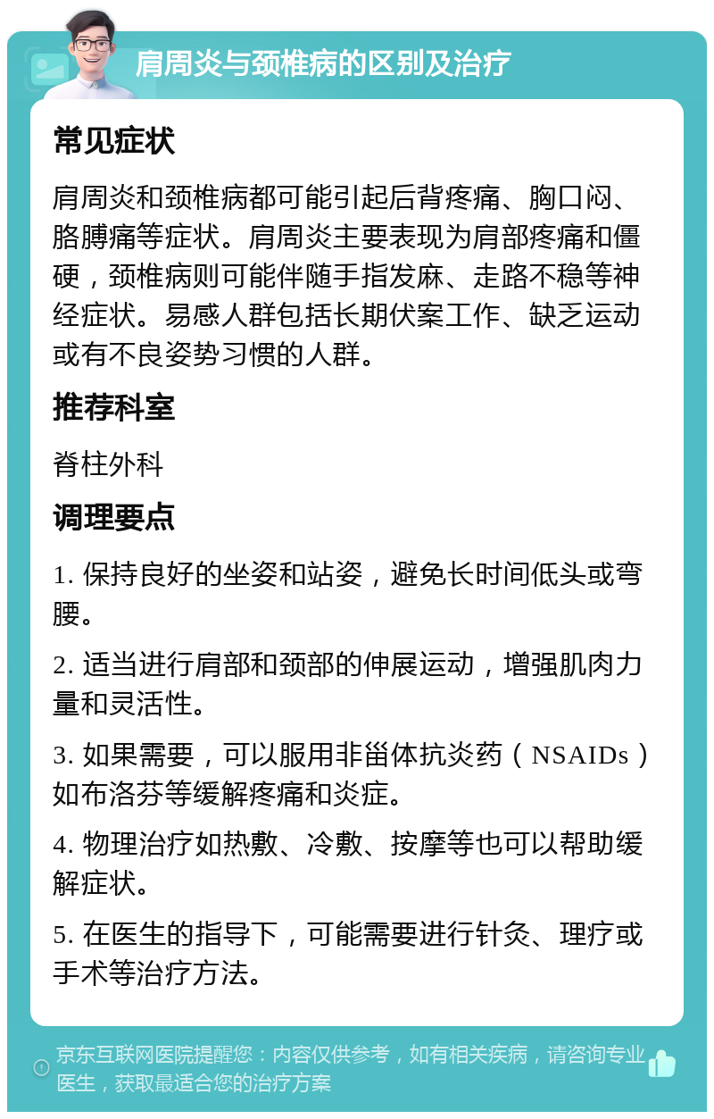 肩周炎与颈椎病的区别及治疗 常见症状 肩周炎和颈椎病都可能引起后背疼痛、胸口闷、胳膊痛等症状。肩周炎主要表现为肩部疼痛和僵硬，颈椎病则可能伴随手指发麻、走路不稳等神经症状。易感人群包括长期伏案工作、缺乏运动或有不良姿势习惯的人群。 推荐科室 脊柱外科 调理要点 1. 保持良好的坐姿和站姿，避免长时间低头或弯腰。 2. 适当进行肩部和颈部的伸展运动，增强肌肉力量和灵活性。 3. 如果需要，可以服用非甾体抗炎药（NSAIDs）如布洛芬等缓解疼痛和炎症。 4. 物理治疗如热敷、冷敷、按摩等也可以帮助缓解症状。 5. 在医生的指导下，可能需要进行针灸、理疗或手术等治疗方法。