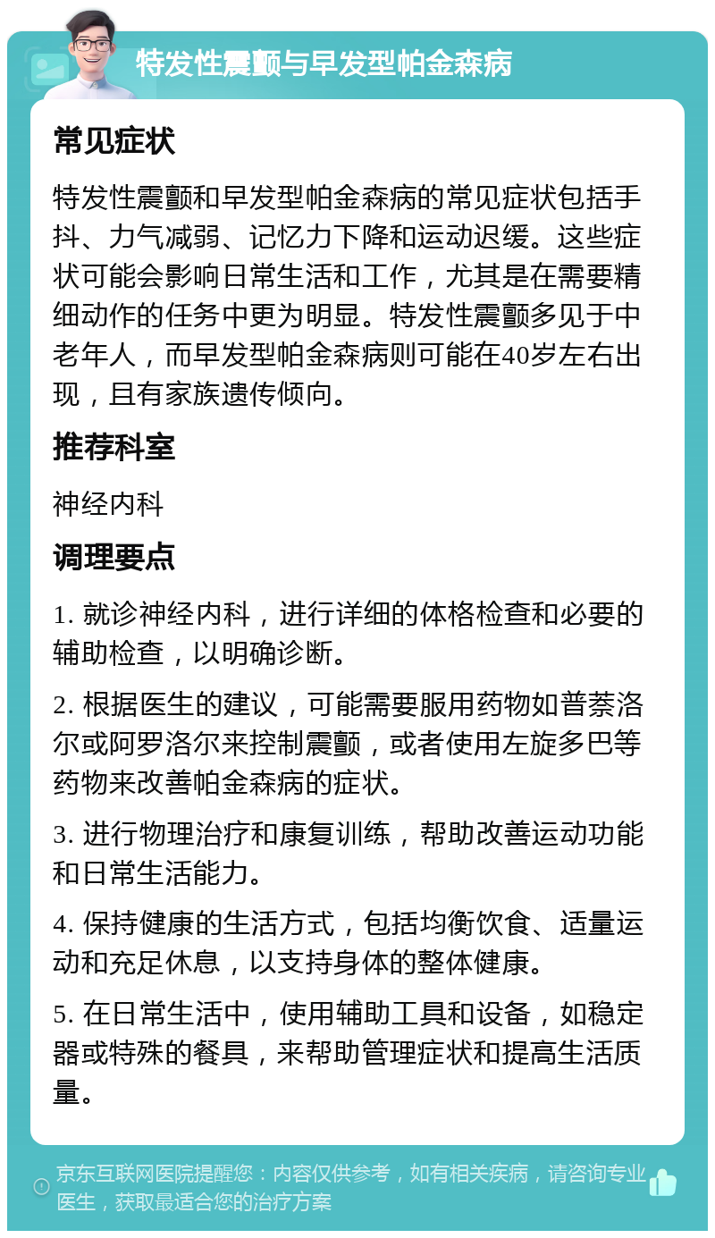 特发性震颤与早发型帕金森病 常见症状 特发性震颤和早发型帕金森病的常见症状包括手抖、力气减弱、记忆力下降和运动迟缓。这些症状可能会影响日常生活和工作，尤其是在需要精细动作的任务中更为明显。特发性震颤多见于中老年人，而早发型帕金森病则可能在40岁左右出现，且有家族遗传倾向。 推荐科室 神经内科 调理要点 1. 就诊神经内科，进行详细的体格检查和必要的辅助检查，以明确诊断。 2. 根据医生的建议，可能需要服用药物如普萘洛尔或阿罗洛尔来控制震颤，或者使用左旋多巴等药物来改善帕金森病的症状。 3. 进行物理治疗和康复训练，帮助改善运动功能和日常生活能力。 4. 保持健康的生活方式，包括均衡饮食、适量运动和充足休息，以支持身体的整体健康。 5. 在日常生活中，使用辅助工具和设备，如稳定器或特殊的餐具，来帮助管理症状和提高生活质量。