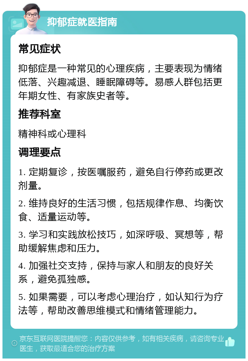 抑郁症就医指南 常见症状 抑郁症是一种常见的心理疾病，主要表现为情绪低落、兴趣减退、睡眠障碍等。易感人群包括更年期女性、有家族史者等。 推荐科室 精神科或心理科 调理要点 1. 定期复诊，按医嘱服药，避免自行停药或更改剂量。 2. 维持良好的生活习惯，包括规律作息、均衡饮食、适量运动等。 3. 学习和实践放松技巧，如深呼吸、冥想等，帮助缓解焦虑和压力。 4. 加强社交支持，保持与家人和朋友的良好关系，避免孤独感。 5. 如果需要，可以考虑心理治疗，如认知行为疗法等，帮助改善思维模式和情绪管理能力。