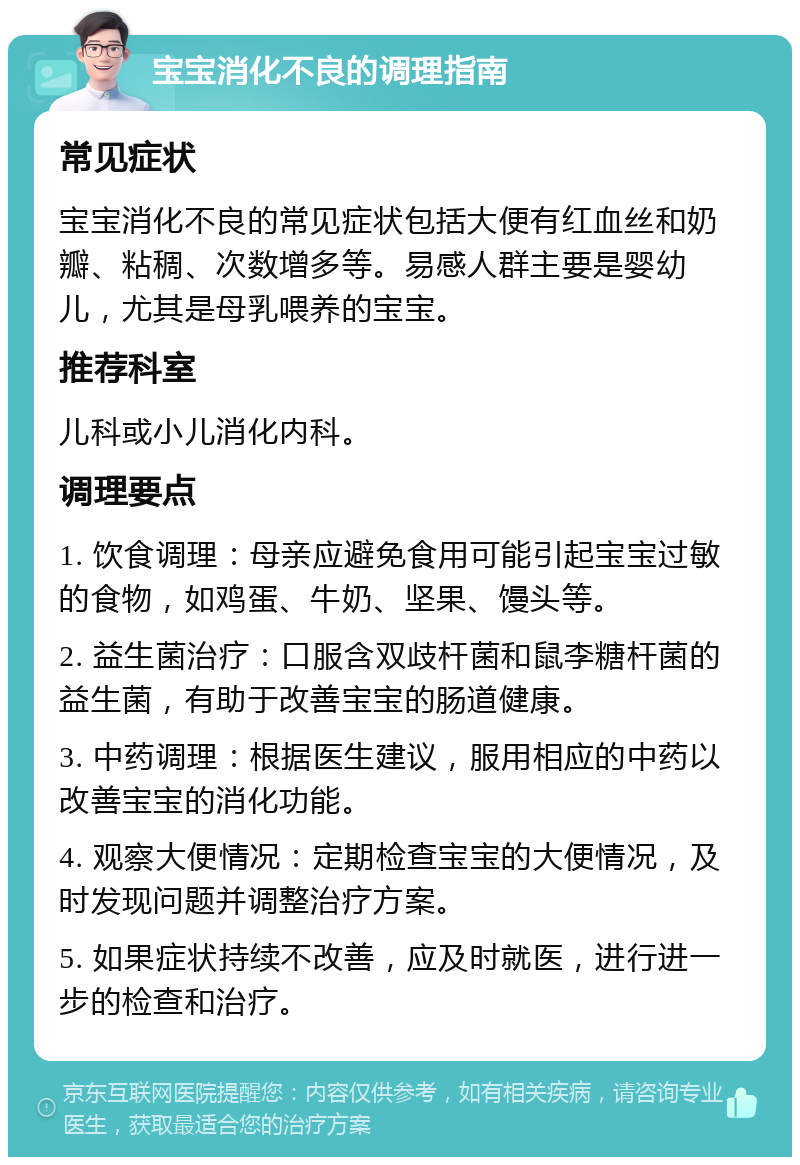 宝宝消化不良的调理指南 常见症状 宝宝消化不良的常见症状包括大便有红血丝和奶瓣、粘稠、次数增多等。易感人群主要是婴幼儿，尤其是母乳喂养的宝宝。 推荐科室 儿科或小儿消化内科。 调理要点 1. 饮食调理：母亲应避免食用可能引起宝宝过敏的食物，如鸡蛋、牛奶、坚果、馒头等。 2. 益生菌治疗：口服含双歧杆菌和鼠李糖杆菌的益生菌，有助于改善宝宝的肠道健康。 3. 中药调理：根据医生建议，服用相应的中药以改善宝宝的消化功能。 4. 观察大便情况：定期检查宝宝的大便情况，及时发现问题并调整治疗方案。 5. 如果症状持续不改善，应及时就医，进行进一步的检查和治疗。