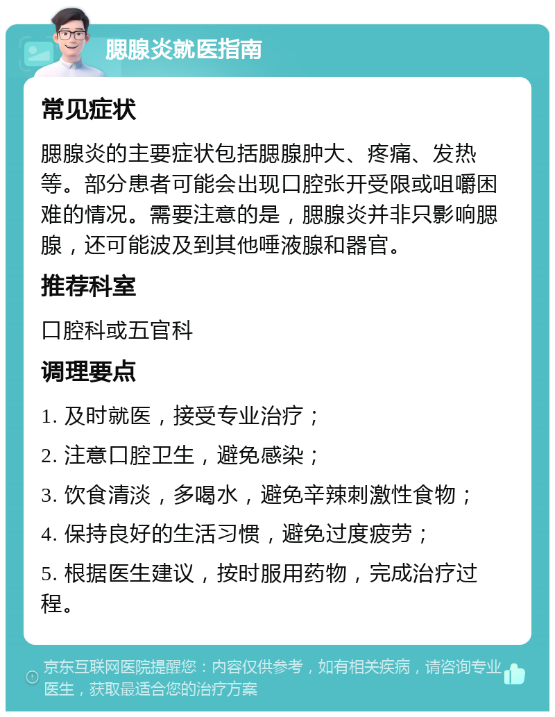 腮腺炎就医指南 常见症状 腮腺炎的主要症状包括腮腺肿大、疼痛、发热等。部分患者可能会出现口腔张开受限或咀嚼困难的情况。需要注意的是，腮腺炎并非只影响腮腺，还可能波及到其他唾液腺和器官。 推荐科室 口腔科或五官科 调理要点 1. 及时就医，接受专业治疗； 2. 注意口腔卫生，避免感染； 3. 饮食清淡，多喝水，避免辛辣刺激性食物； 4. 保持良好的生活习惯，避免过度疲劳； 5. 根据医生建议，按时服用药物，完成治疗过程。