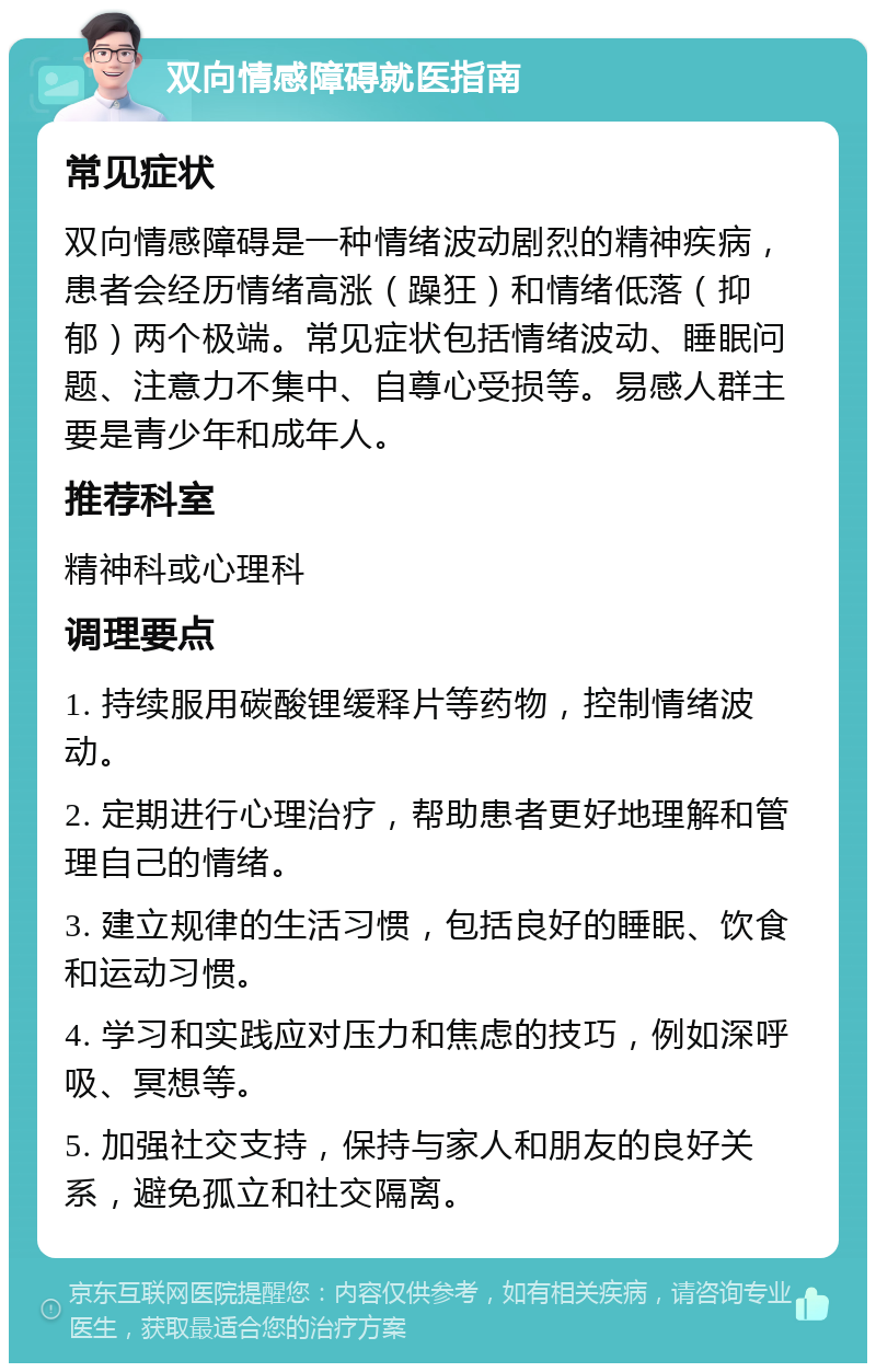 双向情感障碍就医指南 常见症状 双向情感障碍是一种情绪波动剧烈的精神疾病，患者会经历情绪高涨（躁狂）和情绪低落（抑郁）两个极端。常见症状包括情绪波动、睡眠问题、注意力不集中、自尊心受损等。易感人群主要是青少年和成年人。 推荐科室 精神科或心理科 调理要点 1. 持续服用碳酸锂缓释片等药物，控制情绪波动。 2. 定期进行心理治疗，帮助患者更好地理解和管理自己的情绪。 3. 建立规律的生活习惯，包括良好的睡眠、饮食和运动习惯。 4. 学习和实践应对压力和焦虑的技巧，例如深呼吸、冥想等。 5. 加强社交支持，保持与家人和朋友的良好关系，避免孤立和社交隔离。