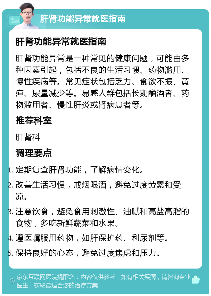 肝肾功能异常就医指南 肝肾功能异常就医指南 肝肾功能异常是一种常见的健康问题，可能由多种因素引起，包括不良的生活习惯、药物滥用、慢性疾病等。常见症状包括乏力、食欲不振、黄疸、尿量减少等。易感人群包括长期酗酒者、药物滥用者、慢性肝炎或肾病患者等。 推荐科室 肝肾科 调理要点 定期复查肝肾功能，了解病情变化。 改善生活习惯，戒烟限酒，避免过度劳累和受凉。 注意饮食，避免食用刺激性、油腻和高盐高脂的食物，多吃新鲜蔬菜和水果。 遵医嘱服用药物，如肝保护药、利尿剂等。 保持良好的心态，避免过度焦虑和压力。