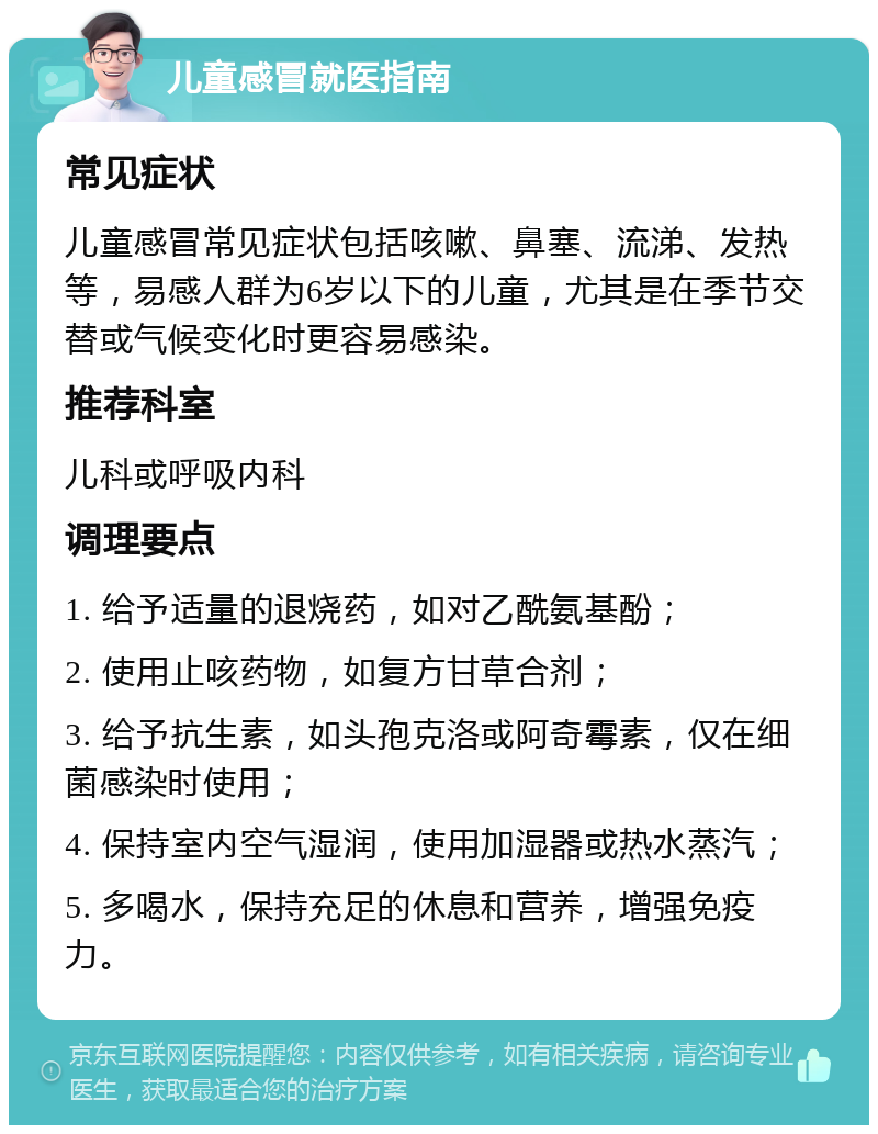 儿童感冒就医指南 常见症状 儿童感冒常见症状包括咳嗽、鼻塞、流涕、发热等，易感人群为6岁以下的儿童，尤其是在季节交替或气候变化时更容易感染。 推荐科室 儿科或呼吸内科 调理要点 1. 给予适量的退烧药，如对乙酰氨基酚； 2. 使用止咳药物，如复方甘草合剂； 3. 给予抗生素，如头孢克洛或阿奇霉素，仅在细菌感染时使用； 4. 保持室内空气湿润，使用加湿器或热水蒸汽； 5. 多喝水，保持充足的休息和营养，增强免疫力。