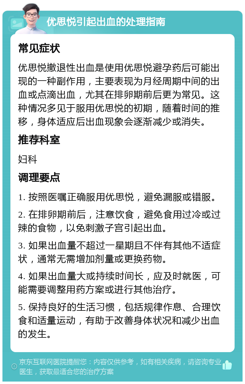 优思悦引起出血的处理指南 常见症状 优思悦撤退性出血是使用优思悦避孕药后可能出现的一种副作用，主要表现为月经周期中间的出血或点滴出血，尤其在排卵期前后更为常见。这种情况多见于服用优思悦的初期，随着时间的推移，身体适应后出血现象会逐渐减少或消失。 推荐科室 妇科 调理要点 1. 按照医嘱正确服用优思悦，避免漏服或错服。 2. 在排卵期前后，注意饮食，避免食用过冷或过辣的食物，以免刺激子宫引起出血。 3. 如果出血量不超过一星期且不伴有其他不适症状，通常无需增加剂量或更换药物。 4. 如果出血量大或持续时间长，应及时就医，可能需要调整用药方案或进行其他治疗。 5. 保持良好的生活习惯，包括规律作息、合理饮食和适量运动，有助于改善身体状况和减少出血的发生。