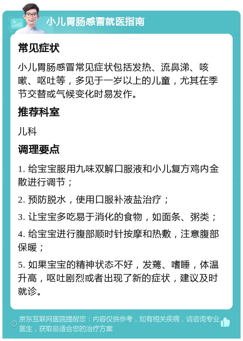 小儿胃肠感冒就医指南 常见症状 小儿胃肠感冒常见症状包括发热、流鼻涕、咳嗽、呕吐等，多见于一岁以上的儿童，尤其在季节交替或气候变化时易发作。 推荐科室 儿科 调理要点 1. 给宝宝服用九味双解口服液和小儿复方鸡内金散进行调节； 2. 预防脱水，使用口服补液盐治疗； 3. 让宝宝多吃易于消化的食物，如面条、粥类； 4. 给宝宝进行腹部顺时针按摩和热敷，注意腹部保暖； 5. 如果宝宝的精神状态不好，发蔫、嗜睡，体温升高，呕吐剧烈或者出现了新的症状，建议及时就诊。