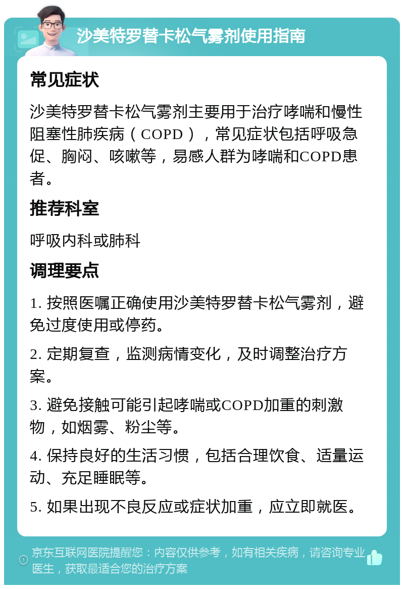 沙美特罗替卡松气雾剂使用指南 常见症状 沙美特罗替卡松气雾剂主要用于治疗哮喘和慢性阻塞性肺疾病（COPD），常见症状包括呼吸急促、胸闷、咳嗽等，易感人群为哮喘和COPD患者。 推荐科室 呼吸内科或肺科 调理要点 1. 按照医嘱正确使用沙美特罗替卡松气雾剂，避免过度使用或停药。 2. 定期复查，监测病情变化，及时调整治疗方案。 3. 避免接触可能引起哮喘或COPD加重的刺激物，如烟雾、粉尘等。 4. 保持良好的生活习惯，包括合理饮食、适量运动、充足睡眠等。 5. 如果出现不良反应或症状加重，应立即就医。