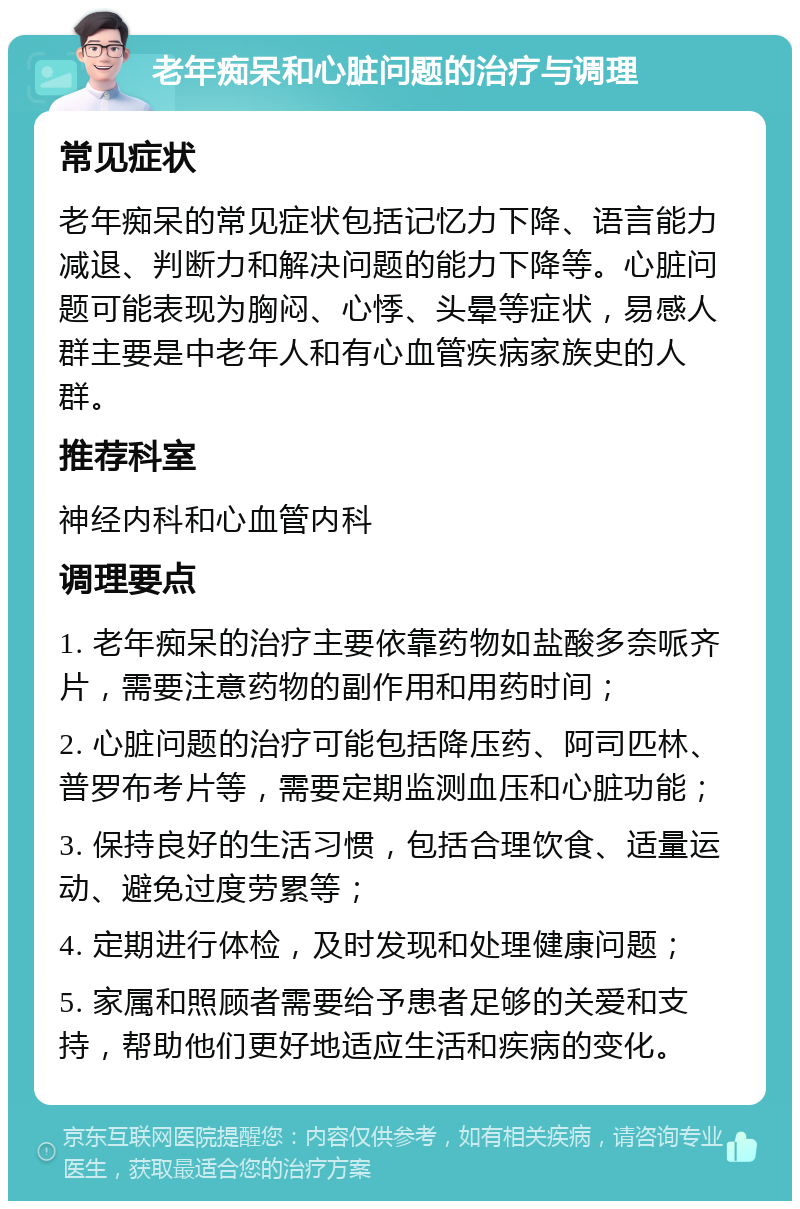 老年痴呆和心脏问题的治疗与调理 常见症状 老年痴呆的常见症状包括记忆力下降、语言能力减退、判断力和解决问题的能力下降等。心脏问题可能表现为胸闷、心悸、头晕等症状，易感人群主要是中老年人和有心血管疾病家族史的人群。 推荐科室 神经内科和心血管内科 调理要点 1. 老年痴呆的治疗主要依靠药物如盐酸多奈哌齐片，需要注意药物的副作用和用药时间； 2. 心脏问题的治疗可能包括降压药、阿司匹林、普罗布考片等，需要定期监测血压和心脏功能； 3. 保持良好的生活习惯，包括合理饮食、适量运动、避免过度劳累等； 4. 定期进行体检，及时发现和处理健康问题； 5. 家属和照顾者需要给予患者足够的关爱和支持，帮助他们更好地适应生活和疾病的变化。