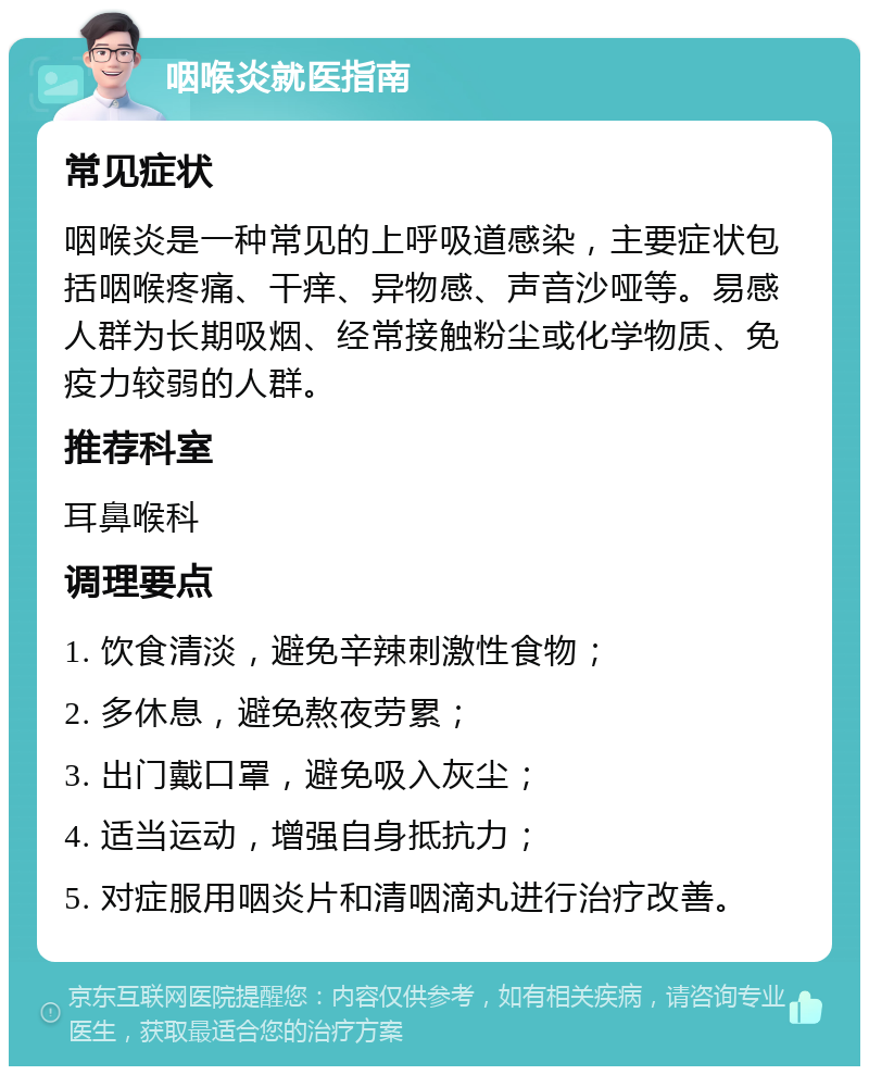 咽喉炎就医指南 常见症状 咽喉炎是一种常见的上呼吸道感染，主要症状包括咽喉疼痛、干痒、异物感、声音沙哑等。易感人群为长期吸烟、经常接触粉尘或化学物质、免疫力较弱的人群。 推荐科室 耳鼻喉科 调理要点 1. 饮食清淡，避免辛辣刺激性食物； 2. 多休息，避免熬夜劳累； 3. 出门戴口罩，避免吸入灰尘； 4. 适当运动，增强自身抵抗力； 5. 对症服用咽炎片和清咽滴丸进行治疗改善。