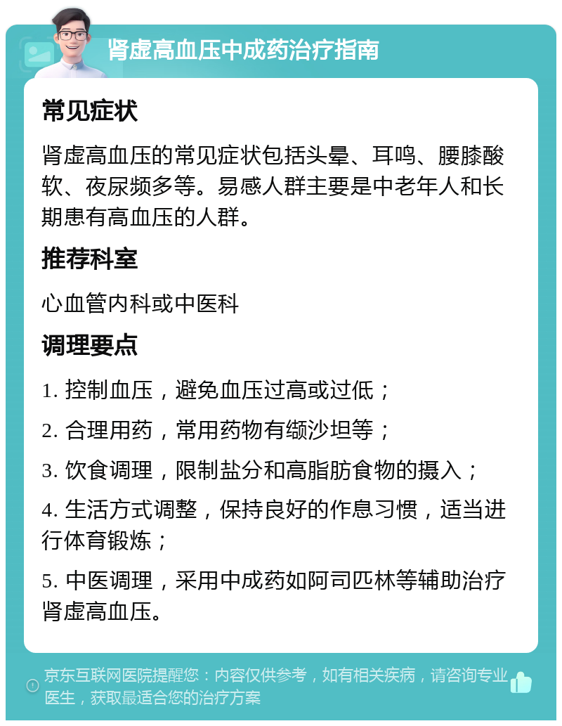 肾虚高血压中成药治疗指南 常见症状 肾虚高血压的常见症状包括头晕、耳鸣、腰膝酸软、夜尿频多等。易感人群主要是中老年人和长期患有高血压的人群。 推荐科室 心血管内科或中医科 调理要点 1. 控制血压，避免血压过高或过低； 2. 合理用药，常用药物有缬沙坦等； 3. 饮食调理，限制盐分和高脂肪食物的摄入； 4. 生活方式调整，保持良好的作息习惯，适当进行体育锻炼； 5. 中医调理，采用中成药如阿司匹林等辅助治疗肾虚高血压。