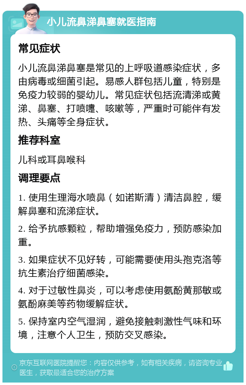 小儿流鼻涕鼻塞就医指南 常见症状 小儿流鼻涕鼻塞是常见的上呼吸道感染症状，多由病毒或细菌引起。易感人群包括儿童，特别是免疫力较弱的婴幼儿。常见症状包括流清涕或黄涕、鼻塞、打喷嚏、咳嗽等，严重时可能伴有发热、头痛等全身症状。 推荐科室 儿科或耳鼻喉科 调理要点 1. 使用生理海水喷鼻（如诺斯清）清洁鼻腔，缓解鼻塞和流涕症状。 2. 给予抗感颗粒，帮助增强免疫力，预防感染加重。 3. 如果症状不见好转，可能需要使用头孢克洛等抗生素治疗细菌感染。 4. 对于过敏性鼻炎，可以考虑使用氨酚黄那敏或氨酚麻美等药物缓解症状。 5. 保持室内空气湿润，避免接触刺激性气味和环境，注意个人卫生，预防交叉感染。