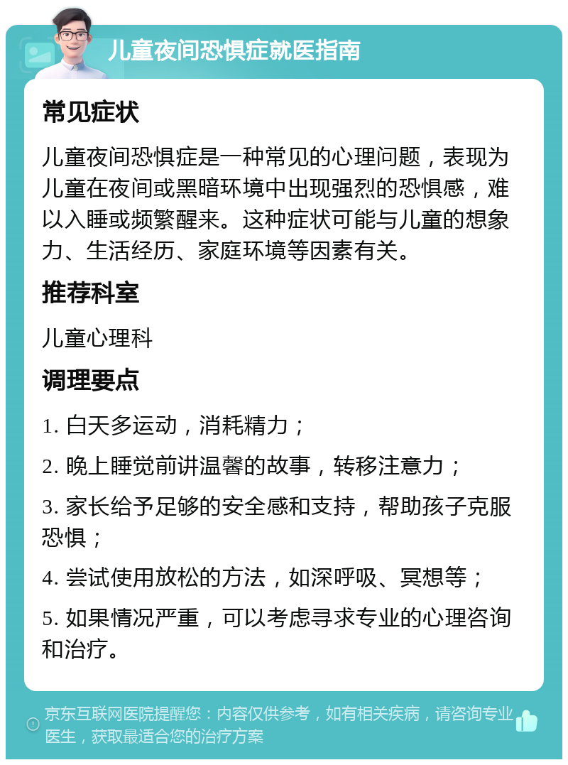 儿童夜间恐惧症就医指南 常见症状 儿童夜间恐惧症是一种常见的心理问题，表现为儿童在夜间或黑暗环境中出现强烈的恐惧感，难以入睡或频繁醒来。这种症状可能与儿童的想象力、生活经历、家庭环境等因素有关。 推荐科室 儿童心理科 调理要点 1. 白天多运动，消耗精力； 2. 晚上睡觉前讲温馨的故事，转移注意力； 3. 家长给予足够的安全感和支持，帮助孩子克服恐惧； 4. 尝试使用放松的方法，如深呼吸、冥想等； 5. 如果情况严重，可以考虑寻求专业的心理咨询和治疗。