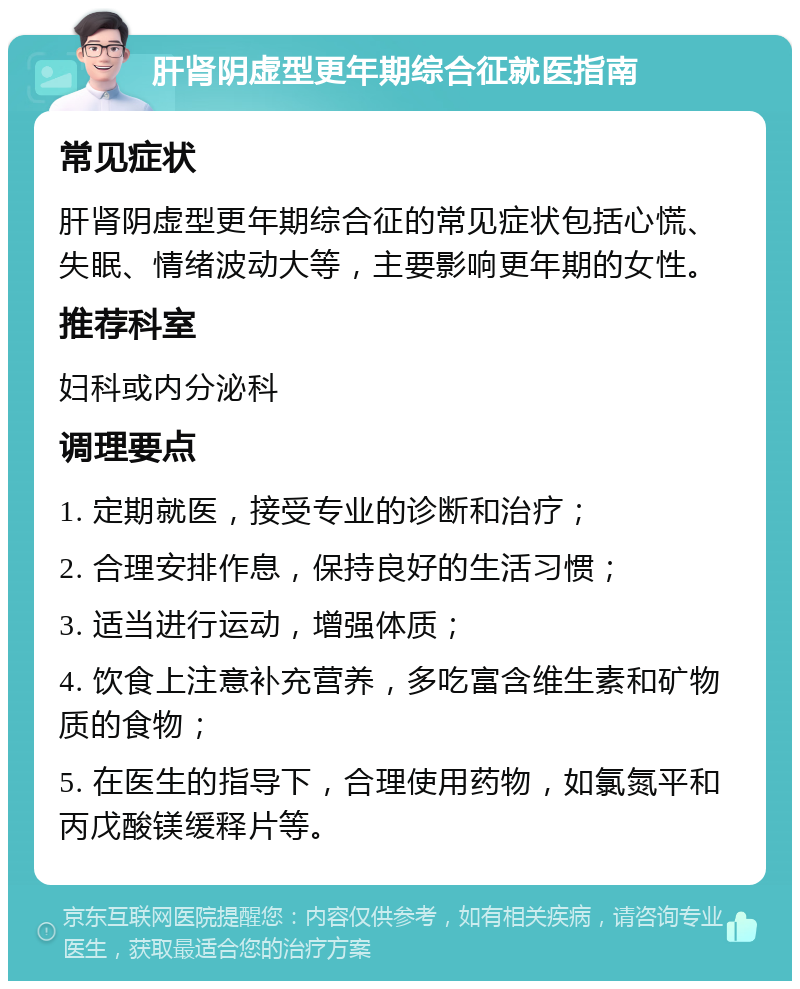 肝肾阴虚型更年期综合征就医指南 常见症状 肝肾阴虚型更年期综合征的常见症状包括心慌、失眠、情绪波动大等，主要影响更年期的女性。 推荐科室 妇科或内分泌科 调理要点 1. 定期就医，接受专业的诊断和治疗； 2. 合理安排作息，保持良好的生活习惯； 3. 适当进行运动，增强体质； 4. 饮食上注意补充营养，多吃富含维生素和矿物质的食物； 5. 在医生的指导下，合理使用药物，如氯氮平和丙戊酸镁缓释片等。