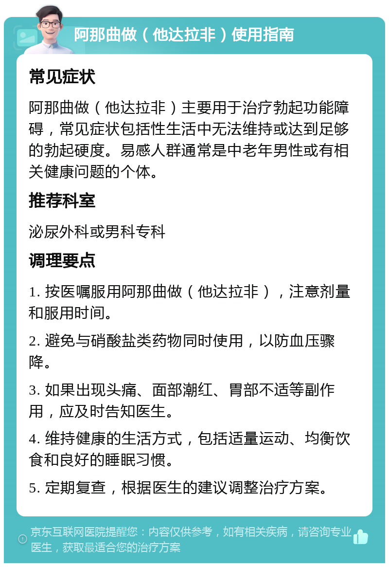 阿那曲做（他达拉非）使用指南 常见症状 阿那曲做（他达拉非）主要用于治疗勃起功能障碍，常见症状包括性生活中无法维持或达到足够的勃起硬度。易感人群通常是中老年男性或有相关健康问题的个体。 推荐科室 泌尿外科或男科专科 调理要点 1. 按医嘱服用阿那曲做（他达拉非），注意剂量和服用时间。 2. 避免与硝酸盐类药物同时使用，以防血压骤降。 3. 如果出现头痛、面部潮红、胃部不适等副作用，应及时告知医生。 4. 维持健康的生活方式，包括适量运动、均衡饮食和良好的睡眠习惯。 5. 定期复查，根据医生的建议调整治疗方案。