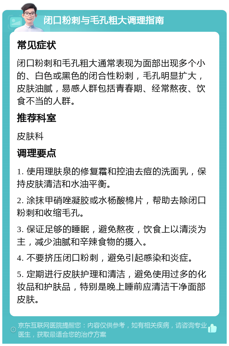 闭口粉刺与毛孔粗大调理指南 常见症状 闭口粉刺和毛孔粗大通常表现为面部出现多个小的、白色或黑色的闭合性粉刺，毛孔明显扩大，皮肤油腻，易感人群包括青春期、经常熬夜、饮食不当的人群。 推荐科室 皮肤科 调理要点 1. 使用理肤泉的修复霜和控油去痘的洗面乳，保持皮肤清洁和水油平衡。 2. 涂抹甲硝唑凝胶或水杨酸棉片，帮助去除闭口粉刺和收缩毛孔。 3. 保证足够的睡眠，避免熬夜，饮食上以清淡为主，减少油腻和辛辣食物的摄入。 4. 不要挤压闭口粉刺，避免引起感染和炎症。 5. 定期进行皮肤护理和清洁，避免使用过多的化妆品和护肤品，特别是晚上睡前应清洁干净面部皮肤。