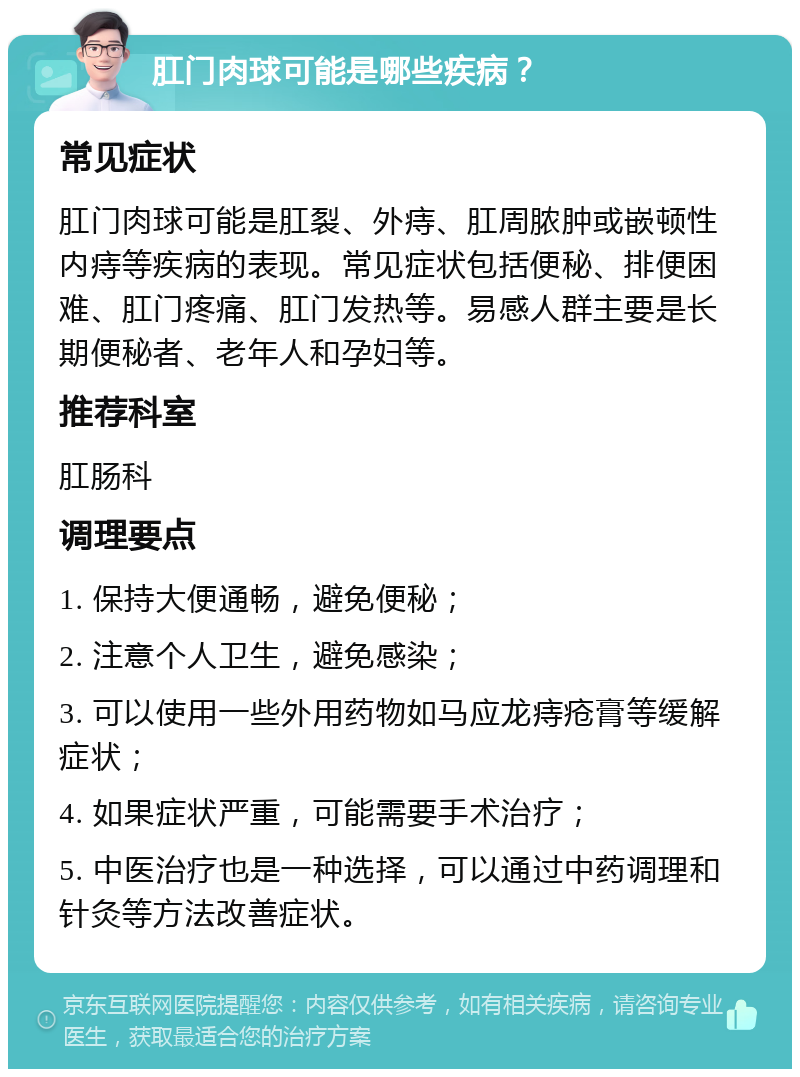 肛门肉球可能是哪些疾病？ 常见症状 肛门肉球可能是肛裂、外痔、肛周脓肿或嵌顿性内痔等疾病的表现。常见症状包括便秘、排便困难、肛门疼痛、肛门发热等。易感人群主要是长期便秘者、老年人和孕妇等。 推荐科室 肛肠科 调理要点 1. 保持大便通畅，避免便秘； 2. 注意个人卫生，避免感染； 3. 可以使用一些外用药物如马应龙痔疮膏等缓解症状； 4. 如果症状严重，可能需要手术治疗； 5. 中医治疗也是一种选择，可以通过中药调理和针灸等方法改善症状。