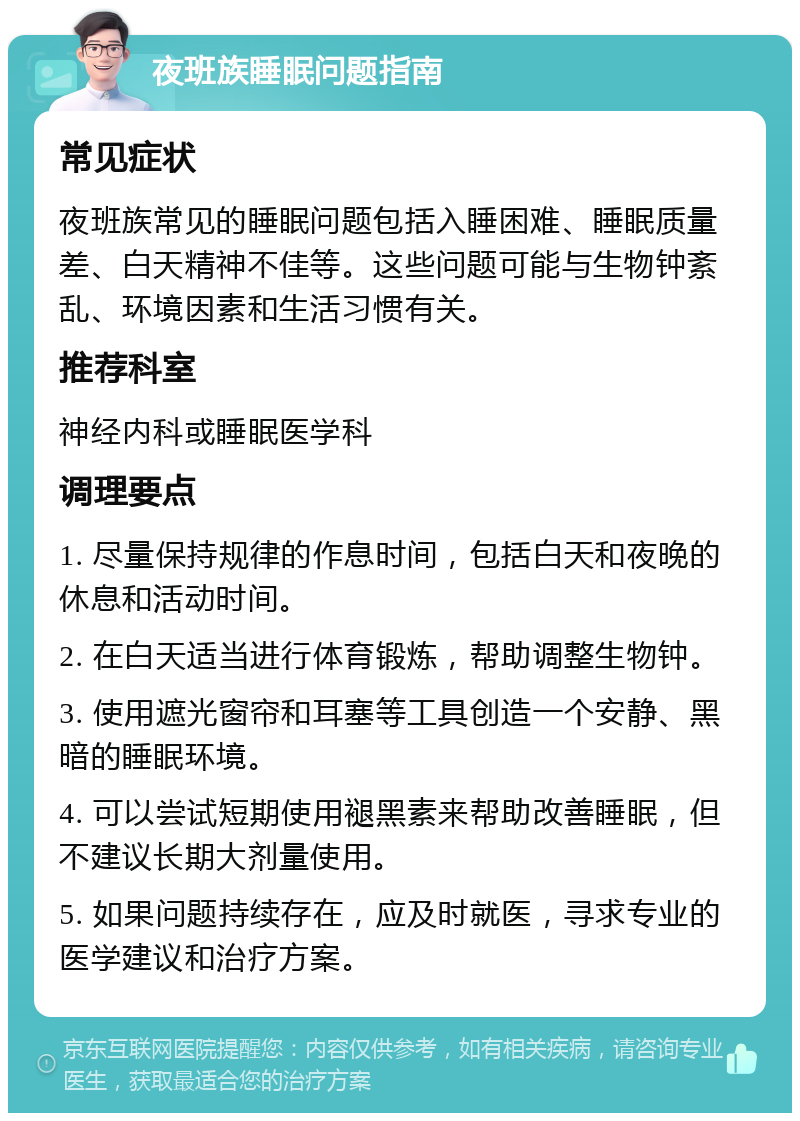 夜班族睡眠问题指南 常见症状 夜班族常见的睡眠问题包括入睡困难、睡眠质量差、白天精神不佳等。这些问题可能与生物钟紊乱、环境因素和生活习惯有关。 推荐科室 神经内科或睡眠医学科 调理要点 1. 尽量保持规律的作息时间，包括白天和夜晚的休息和活动时间。 2. 在白天适当进行体育锻炼，帮助调整生物钟。 3. 使用遮光窗帘和耳塞等工具创造一个安静、黑暗的睡眠环境。 4. 可以尝试短期使用褪黑素来帮助改善睡眠，但不建议长期大剂量使用。 5. 如果问题持续存在，应及时就医，寻求专业的医学建议和治疗方案。